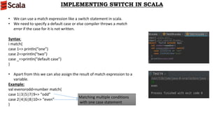 IMPLEMENTING SWITCH IN SCALA
• We can use a match expression like a switch statement in scala.
• We need to specify a default case or else compiler throws a match
error if the case for it is not written.
Syntax:
i match{
case 1=> println(“one”)
case 2=>println(“two”)
case _=>println(“default case”)
}
• Apart from this we can also assign the result of match expression to a
variable.
Example:
val evenorodd=number match{
case 1|3|5|7|9=> “odd”
case 2|4|6|8|10=> “even”
}
Matching multiple conditions
with one case statement
 