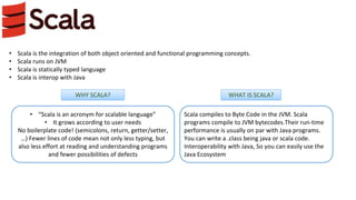 • Scala is the integration of both object oriented and functional programming concepts.
• Scala runs on JVM
• Scala is statically typed language
• Scala is interop with Java
• “Scala is an acronym for scalable language”
• It grows according to user needs
No boilerplate code! (semicolons, return, getter/setter,
…) Fewer lines of code mean not only less typing, but
also less effort at reading and understanding programs
and fewer possibilities of defects
Scala compiles to Byte Code in the JVM. Scala
programs compile to JVM bytecodes.Their run-time
performance is usually on par with Java programs.
You can write a .class being java or scala code.
Interoperability with Java, So you can easily use the
Java Ecosystem
WHY SCALA? WHAT IS SCALA?
 