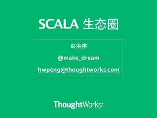 SCALA ⽣生态圈 
彭洪伟 
! 
@make_dream 
! 
hwpeng@thoughtworks.com 
 