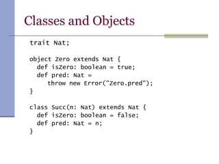 Classes and Objects
trait Nat;
object Zero extends Nat {
def isZero: boolean = true;
def pred: Nat =
throw new Error("Zero.pred");
}
class Succ(n: Nat) extends Nat {
def isZero: boolean = false;
def pred: Nat = n;
}
 