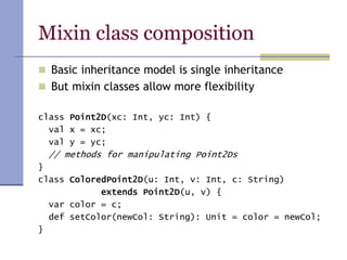 Mixin class composition
 Basic inheritance model is single inheritance
 But mixin classes allow more flexibility
class Point2D(xc: Int, yc: Int) {
val x = xc;
val y = yc;
// methods for manipulating Point2Ds
}
class ColoredPoint2D(u: Int, v: Int, c: String)
extends Point2D(u, v) {
var color = c;
def setColor(newCol: String): Unit = color = newCol;
}
 
