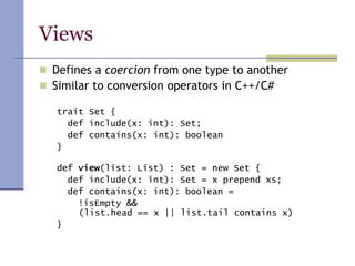 Views
 Defines a coercion from one type to another
 Similar to conversion operators in C++/C#
trait Set {
def include(x: int): Set;
def contains(x: int): boolean
}
def view(list: List) : Set = new Set {
def include(x: int): Set = x prepend xs;
def contains(x: int): boolean =
!isEmpty &&
(list.head == x || list.tail contains x)
}
 