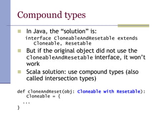 Compound types
 In Java, the “solution” is:
interface CloneableAndResetable extends
Cloneable, Resetable
 But if the original object did not use the
CloneableAndResetable interface, it won’t
work
 Scala solution: use compound types (also
called intersection types)
def cloneAndReset(obj: Cloneable with Resetable):
Cloneable = {
...
}
 
