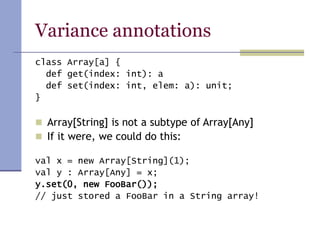 Variance annotations
class Array[a] {
def get(index: int): a
def set(index: int, elem: a): unit;
}
 Array[String] is not a subtype of Array[Any]
 If it were, we could do this:
val x = new Array[String](1);
val y : Array[Any] = x;
y.set(0, new FooBar());
// just stored a FooBar in a String array!
 