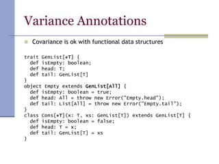 Variance Annotations
 Covariance is ok with functional data structures
trait GenList[+T] {
def isEmpty: boolean;
def head: T;
def tail: GenList[T]
}
object Empty extends GenList[All] {
def isEmpty: boolean = true;
def head: All = throw new Error("Empty.head");
def tail: List[All] = throw new Error("Empty.tail");
}
class Cons[+T](x: T, xs: GenList[T]) extends GenList[T] {
def isEmpty: boolean = false;
def head: T = x;
def tail: GenList[T] = xs
}
 