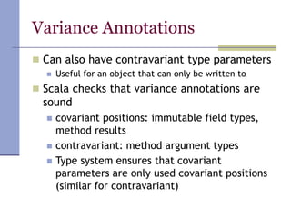 Variance Annotations
 Can also have contravariant type parameters
 Useful for an object that can only be written to
 Scala checks that variance annotations are
sound
 covariant positions: immutable field types,
method results
 contravariant: method argument types
 Type system ensures that covariant
parameters are only used covariant positions
(similar for contravariant)
 