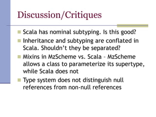 Discussion/Critiques
 Scala has nominal subtyping. Is this good?
 Inheritance and subtyping are conflated in
Scala. Shouldn’t they be separated?
 Mixins in MzScheme vs. Scala – MzScheme
allows a class to parameterize its supertype,
while Scala does not
 Type system does not distinguish null
references from non-null references
 