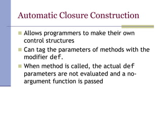 Automatic Closure Construction
 Allows programmers to make their own
control structures
 Can tag the parameters of methods with the
modifier def.
 When method is called, the actual def
parameters are not evaluated and a no-
argument function is passed
 