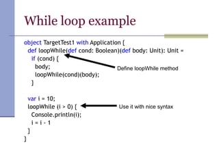 While loop example
object TargetTest1 with Application {
def loopWhile(def cond: Boolean)(def body: Unit): Unit =
if (cond) {
body;
loopWhile(cond)(body);
}
var i = 10;
loopWhile (i > 0) {
Console.println(i);
i = i - 1
}
}
Define loopWhile method
Use it with nice syntax
 