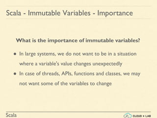 Scala
What is the importance of immutable variables?
● In large systems, we do not want to be in a situation
where a variable's value changes unexpectedly
● In case of threads, APIs, functions and classes, we may
not want some of the variables to change
Scala - Immutable Variables - Importance
 