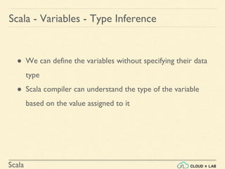 Scala
● We can define the variables without specifying their data
type
● Scala compiler can understand the type of the variable
based on the value assigned to it
Scala - Variables - Type Inference
 
