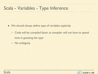 Scala
● We should always define type of variables explicitly
○ Code will be compiled faster as compiler will not have to spend
time in guessing the type
○ No ambiguity
Scala - Variables - Type Inference
 