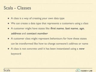 Scala
● A class is a way of creating your own data type
● We can create a data type that represents a customers using a class
● A customer might have states like first name, last name, age,
address and contact number
● A customer class might represent behaviours for how these states
can be transformed like how to change someone’s address or name
● A class is not concrete until it has been instantiated using a new
keyword
Scala - Classes
 