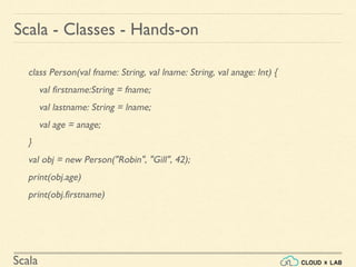 Scala
class Person(val fname: String, val lname: String, val anage: Int) {
val firstname:String = fname;
val lastname: String = lname;
val age = anage;
}
val obj = new Person("Robin", "Gill", 42);
print(obj.age)
print(obj.firstname)
Scala - Classes - Hands-on
 