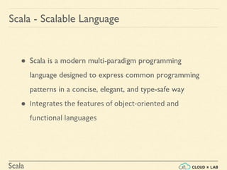 Scala
Scala - Scalable Language
● Scala is a modern multi-paradigm programming
language designed to express common programming
patterns in a concise, elegant, and type-safe way
● Integrates the features of object-oriented and
functional languages
 
