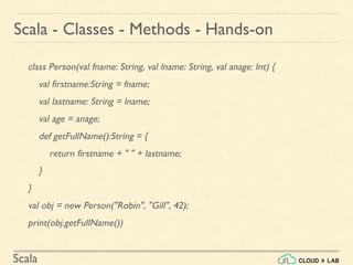 Scala
class Person(val fname: String, val lname: String, val anage: Int) {
val firstname:String = fname;
val lastname: String = lname;
val age = anage;
def getFullName():String = {
return firstname + " " + lastname;
}
}
val obj = new Person("Robin", "Gill", 42);
print(obj.getFullName())
Scala - Classes - Methods - Hands-on
 