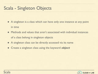 Scala
● A singleton is a class which can have only one instance at any point
in time
● Methods and values that aren’t associated with individual instances
of a class belong in singleton objects
● A singleton class can be directly accessed via its name
● Create a singleton class using the keyword object
Scala - Singleton Objects
 
