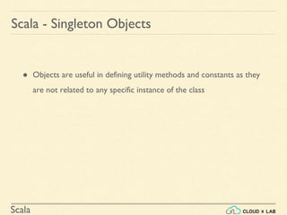 Scala
● Objects are useful in defining utility methods and constants as they
are not related to any specific instance of the class
Scala - Singleton Objects
 