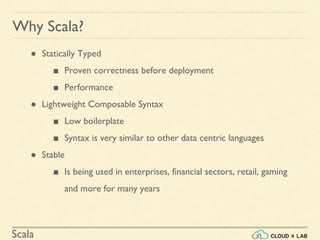 Scala
Why Scala?
● Statically Typed
■ Proven correctness before deployment
■ Performance
● Lightweight Composable Syntax
■ Low boilerplate
■ Syntax is very similar to other data centric languages
● Stable
■ Is being used in enterprises, financial sectors, retail, gaming
and more for many years
 