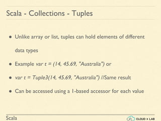 Scala
Scala - Collections - Tuples
● Unlike array or list, tuples can hold elements of different
data types
● Example var t = (14, 45.69, "Australia") or
● var t = Tuple3(14, 45.69, "Australia") //Same result
● Can be accessed using a 1-based accessor for each value
 