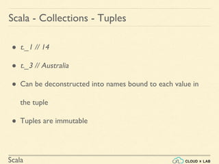 Scala
Scala - Collections - Tuples
● t._1 // 14
● t._3 // Australia
● Can be deconstructed into names bound to each value in
the tuple
● Tuples are immutable
 