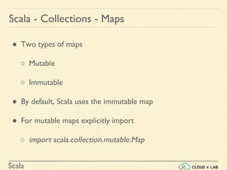 Scala
Scala - Collections - Maps
● Two types of maps
○ Mutable
○ Immutable
● By default, Scala uses the immutable map
● For mutable maps explicitly import
○ import scala.collection.mutable.Map
 