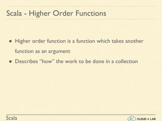 Scala
Scala - Higher Order Functions
● Higher order function is a function which takes another
function as an argument
● Describes “how” the work to be done in a collection
 