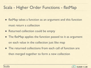 Scala
● flatMap takes a function as an argument and this function
must return a collection
● Returned collection could be empty
● The flatMap applies the function passed to it as argument
on each value in the collection just like map
● The returned collections from each call of function are
then merged together to form a new collection
Scala - Higher Order Functions - flatMap
 