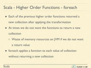 Scala
● Each of the previous higher order functions returned a
new collection after applying the transformation
● At times we do not want the functions to return a new
collection
○ Waste of memory resources on JVM if we do not want
a return value
● foreach applies a function to each value of collection
without returning a new collection
Scala - Higher Order Functions - foreach
 
