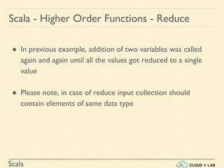 Scala
Scala - Higher Order Functions - Reduce
● In previous example, addition of two variables was called
again and again until all the values got reduced to a single
value
● Please note, in case of reduce input collection should
contain elements of same data type
 