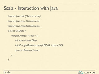 Scala
import java.util.{Date, Locale}
import java.text.DateFormat
import java.text.DateFormat._
object USDate {
def getDate(): String = {
val now = new Date
val df = getDateInstance(LONG, Locale.US)
return df.format(now)
}
}
Scala - Interaction with Java
 