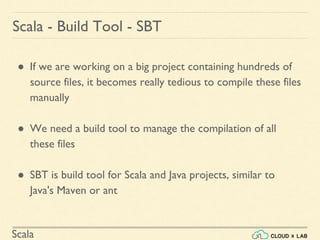 Scala
● If we are working on a big project containing hundreds of
source files, it becomes really tedious to compile these files
manually
● We need a build tool to manage the compilation of all
these files
● SBT is build tool for Scala and Java projects, similar to
Java's Maven or ant
Scala - Build Tool - SBT
 