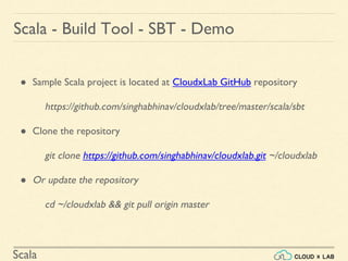 Scala
● Sample Scala project is located at CloudxLab GitHub repository
https://github.com/singhabhinav/cloudxlab/tree/master/scala/sbt
● Clone the repository
git clone https://github.com/singhabhinav/cloudxlab.git ~/cloudxlab
● Or update the repository
cd ~/cloudxlab && git pull origin master
Scala - Build Tool - SBT - Demo
 