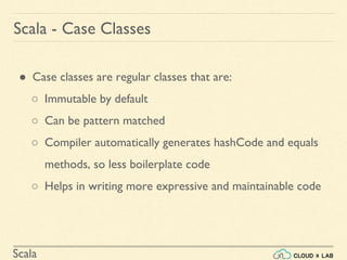 Scala
● Case classes are regular classes that are:
○ Immutable by default
○ Can be pattern matched
○ Compiler automatically generates hashCode and equals
methods, so less boilerplate code
○ Helps in writing more expressive and maintainable code
Scala - Case Classes
 