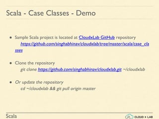 Scala
● Sample Scala project is located at CloudxLab GitHub repository
https://github.com/singhabhinav/cloudxlab/tree/master/scala/case_cla
sses
● Clone the repository
git clone https://github.com/singhabhinav/cloudxlab.git ~/cloudxlab
● Or update the repository
cd ~/cloudxlab && git pull origin master
Scala - Case Classes - Demo
 