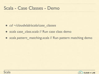 Scala
● cd ~/cloudxlab/scala/case_classes
● scala case_class.scala // Run case class demo
● scala pattern_matching.scala // Run pattern matching demo
Scala - Case Classes - Demo
 