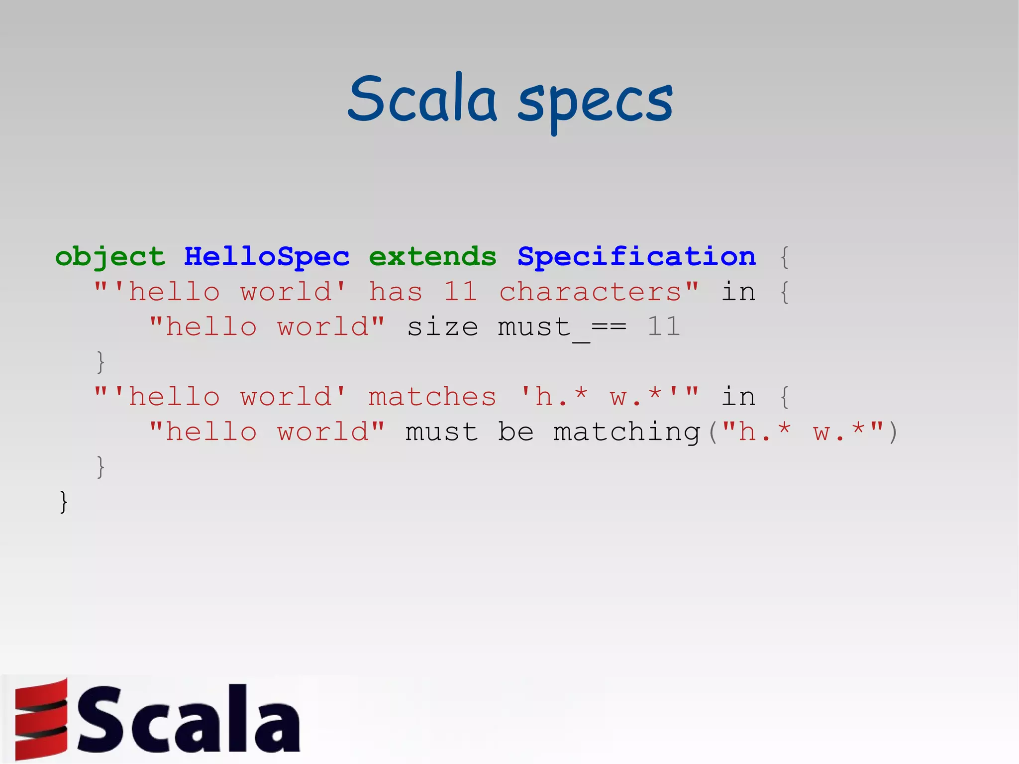 Scala specs object   HelloSpec   extends   Specification   { &quot;'hello world' has 11 characters&quot;  in  { &quot;hello world&quot;   size must_==  11 } &quot;'hello world' matches 'h.* w.*'&quot;  in  { &quot;hello world&quot;  must be matching ( &quot;h.* w.*&quot; ) } } 