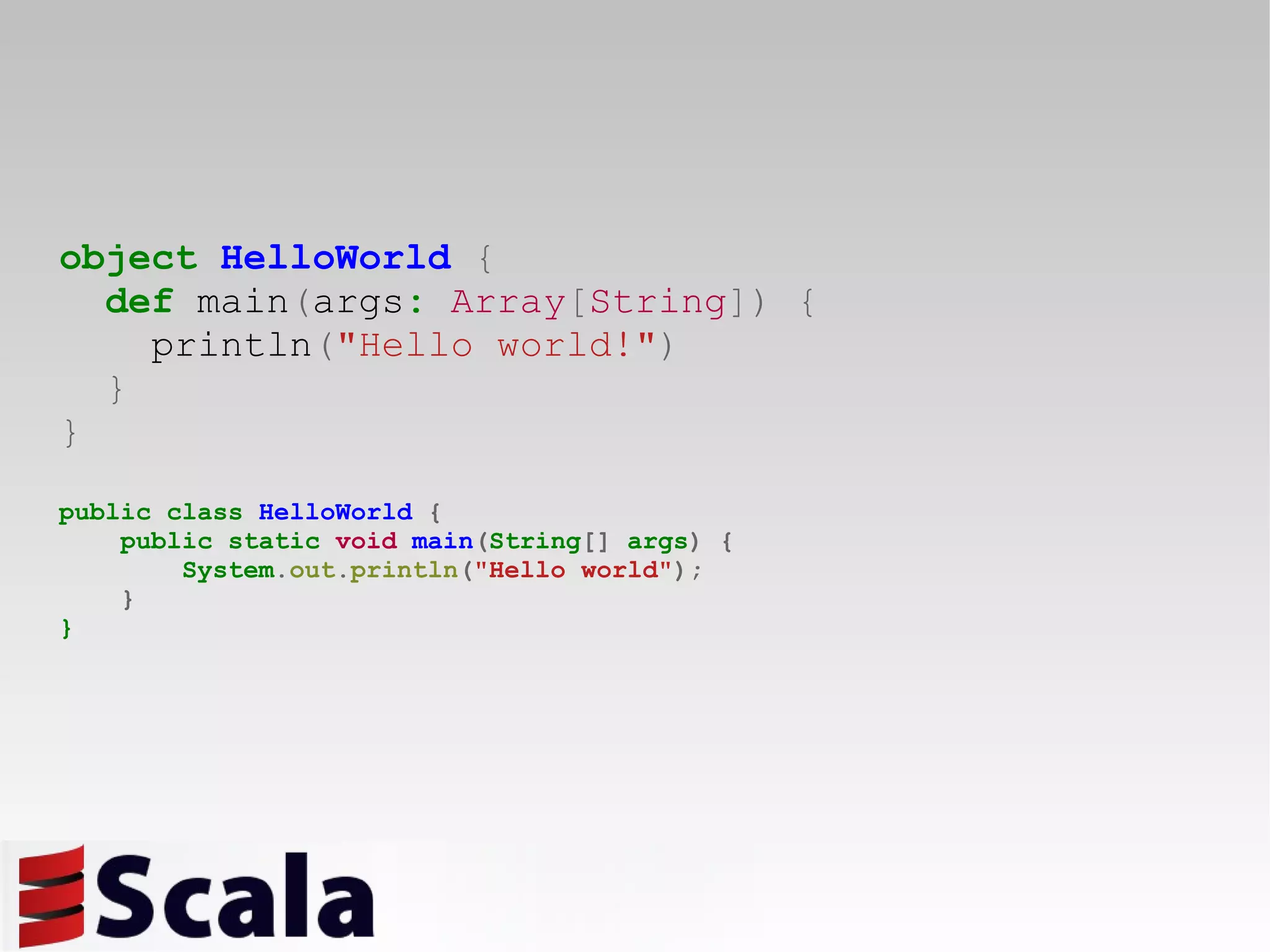 object   HelloWorld   { def  main ( args :   Array [ String ])   { println ( &quot;Hello world!&quot; ) } } public class  HelloWorld   { public static  void   main ( String []  args )   { System . out . println ( &quot;Hello world&quot; ); } } 