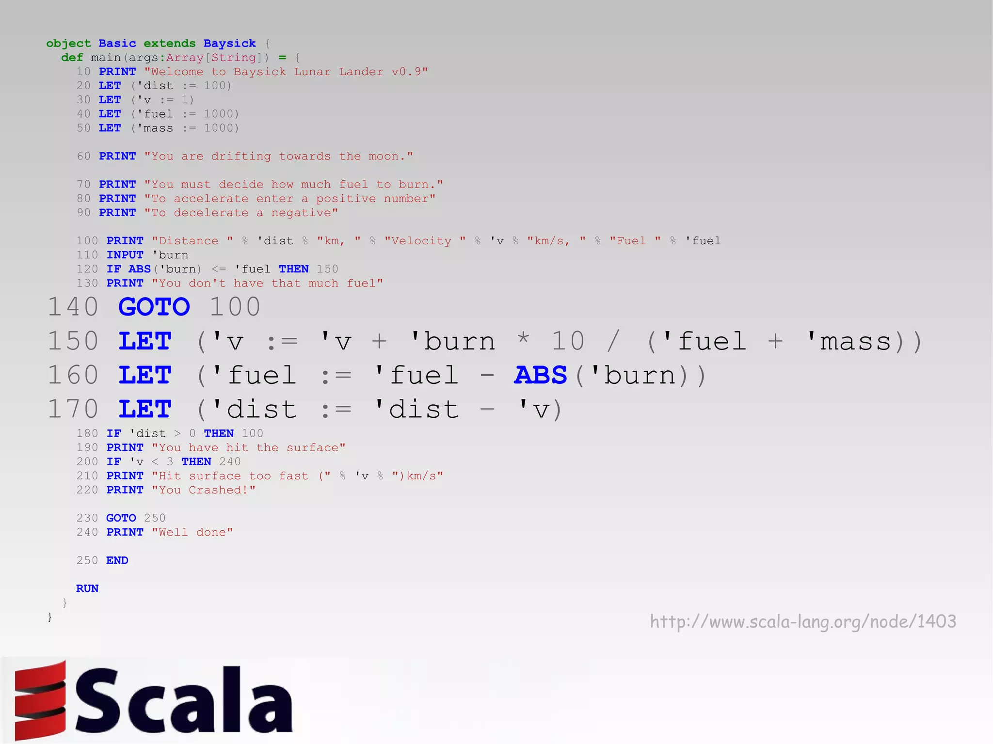 object   Basic   extends   Baysick   { def  main ( args : Array [ String ])   =   { 10   PRINT   &quot;Welcome to Baysick Lunar Lander v0.9&quot; 20   LET   ( 'dist  :=   100) 30   LET   ( 'v  :=   1) 40   LET   ( 'fuel  :=   1000) 50   LET   ( 'mass  :=   1000) 60   PRINT   &quot;You are drifting towards the moon.&quot; 70   PRINT   &quot;You must decide how much fuel to burn.&quot; 80   PRINT   &quot;To accelerate enter a positive number&quot; 90   PRINT   &quot;To decelerate a negative&quot; 100   PRINT   &quot;Distance &quot;   %  'dist  %   &quot;km, &quot;   %   &quot;Velocity &quot;   %  'v  %   &quot;km/s, &quot;   %   &quot;Fuel &quot;   %  'fuel 110   INPUT  'burn 120   IF   ABS ( 'burn )   <=  'fuel  THEN   150 130   PRINT   &quot;You don't have that much fuel&quot; 140   GOTO   100 150   LET   ( 'v  :=  'v  +  'burn  *   10   /   ( 'fuel  +  'mass )) 160   LET   ( 'fuel  :=  'fuel  -   ABS ( 'burn )) 170   LET   ( 'dist  :=  'dist  –  'v ) 180   IF  'dist  >   0   THEN   100 190   PRINT   &quot;You have hit the surface&quot; 200   IF  'v  <   3   THEN   240 210   PRINT   &quot;Hit surface too fast (&quot;   %  'v  %   &quot;)km/s&quot; 220   PRINT   &quot;You Crashed!&quot; 230   GOTO   250 240   PRINT   &quot;Well done&quot; 250   END RUN } } http://www.scala-lang.org/node/1403 