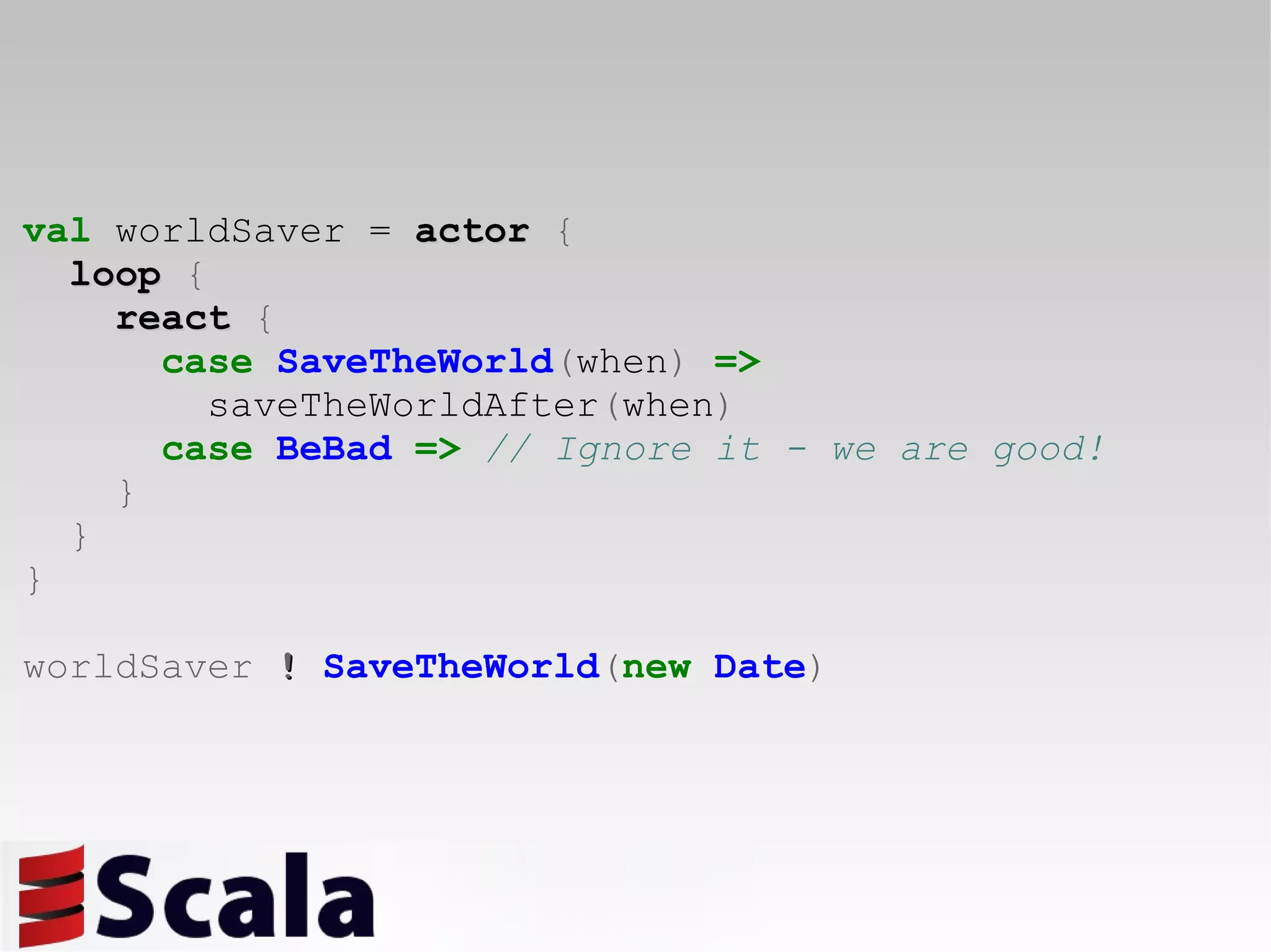 val  worldSaver =   actor   { loop   { react   { case   SaveTheWorld ( when )   =>   saveTheWorldAfter ( when ) case   BeBad   =>   // Ignore it - we are good! } } } worldSaver  !   SaveTheWorld ( new   Date ) 
