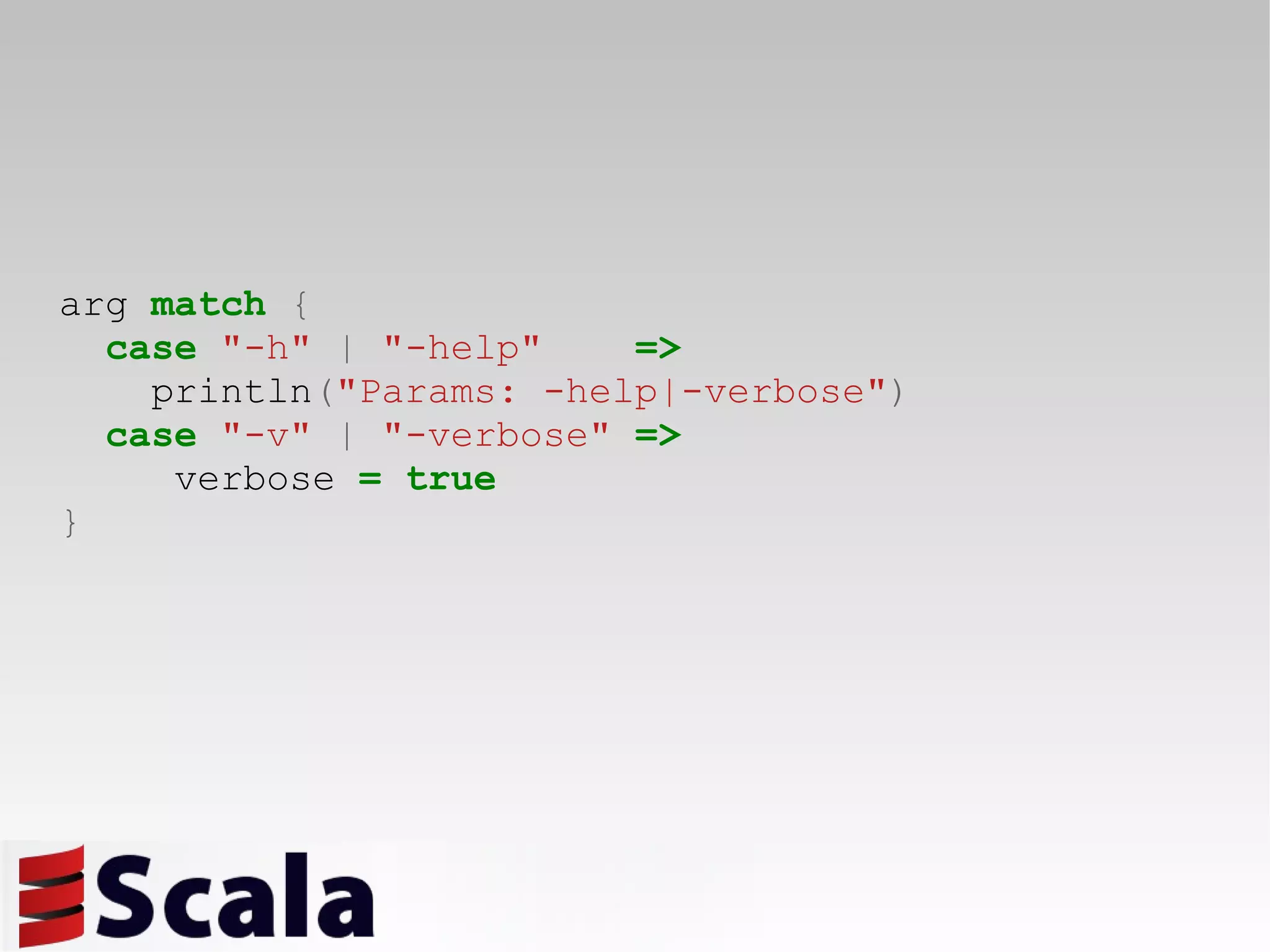 arg  match   { case   &quot;-h&quot;   |   &quot;-help&quot;   => println ( &quot;Params: -help|-verbose&quot; ) case   &quot;-v&quot;   |   &quot;-verbose&quot;   => verbose  =   true } 