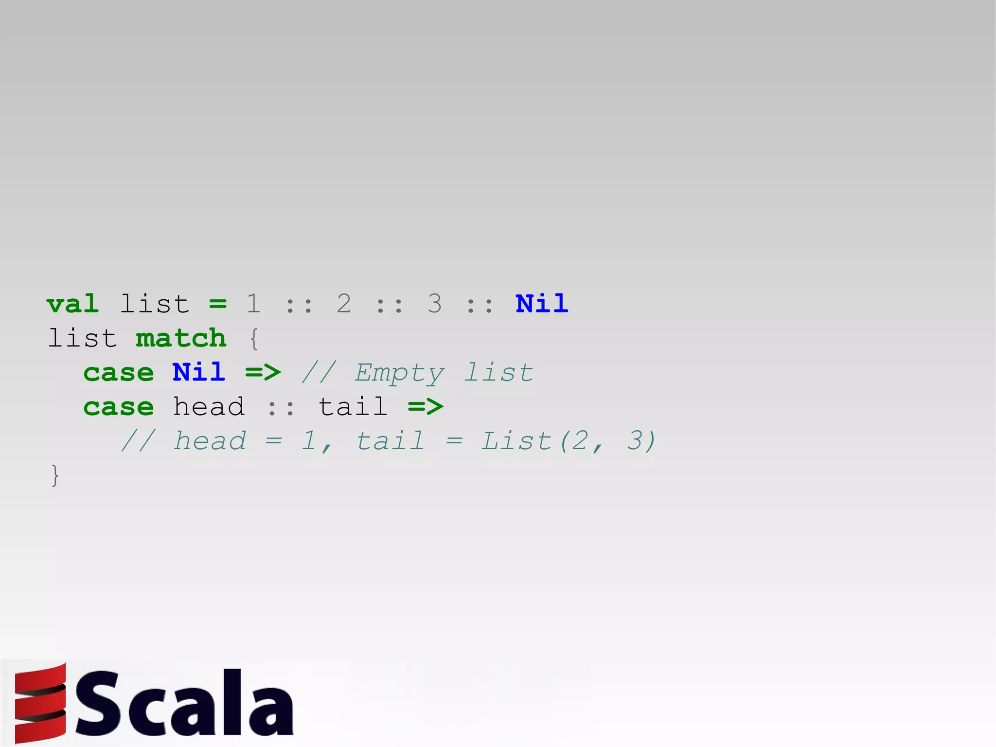 val  list  =   1   ::   2   ::   3   ::   Nil list  match   { case   Nil   =>   // Empty list case  head  ::  tail  =>   // head = 1, tail = List(2, 3) } 