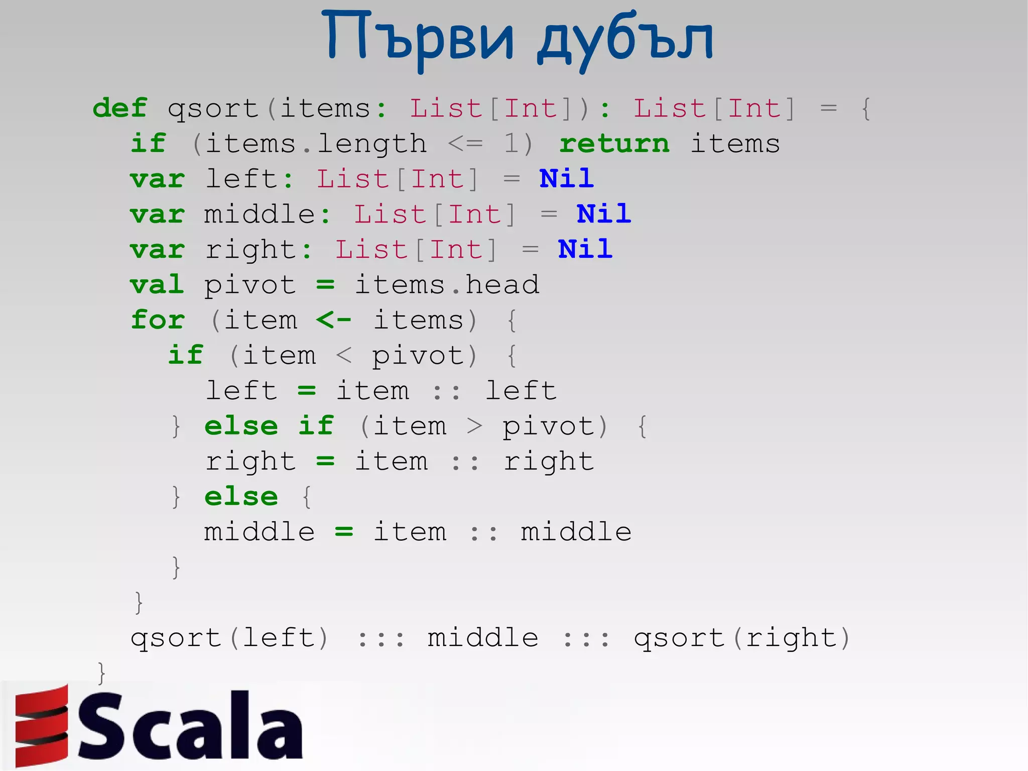 Първи дубъл def  qsort ( items :   List [ Int ]) :   List [ Int ]   =   { if   ( items . length  <=   1)   return  items var  left :   List [ Int ]   =   Nil var  middle :   List [ Int ]   =   Nil var  right :   List [ Int ]   =   Nil val  pivot  =  items . head for   ( item  <-  items )   { if   ( item  <  pivot )   { left  =  item  ::  left }   else   if   ( item  >  pivot )   { right  =  item  ::  right }   else   { middle  =  item  ::  middle } } qsort ( left )   :::  middle  :::  qsort ( right ) } 