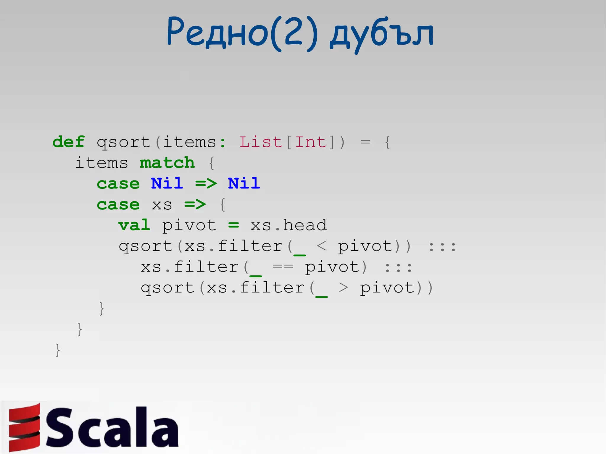 Редно(2)  дубъл def  qsort ( items :   List [ Int ])   =   { items  match   { case   Nil   =>   Nil case  xs  =>   { val  pivot  =  xs . head qsort ( xs . filter ( _   <  pivot ))   ::: xs . filter ( _   ==  pivot )   ::: qsort ( xs . filter ( _   >  pivot )) } } } 