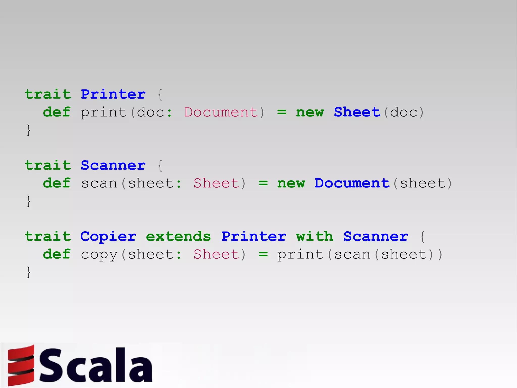 trait   Printer   { def  print ( doc :   Document )   =   new   Sheet ( doc ) } trait   Scanner   { def  scan ( sheet :   Sheet )   =   new   Document ( sheet ) } trait   Copier   extends   Printer   with   Scanner   { def  copy ( sheet :   Sheet )   =   print ( scan ( sheet )) } 