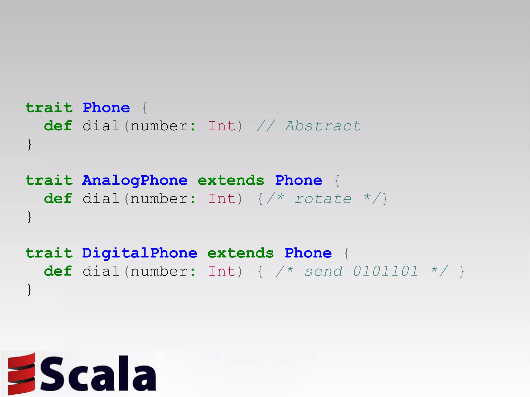 trait   Phone   { def  dial ( number :   Int )   // Abstract } trait   AnalogPhone   extends   Phone   { def  dial ( number :   Int )   { /* rotate */ } } trait   DigitalPhone   extends   Phone   { def  dial ( number :   Int )   {   /* send 0101101 */   } } 