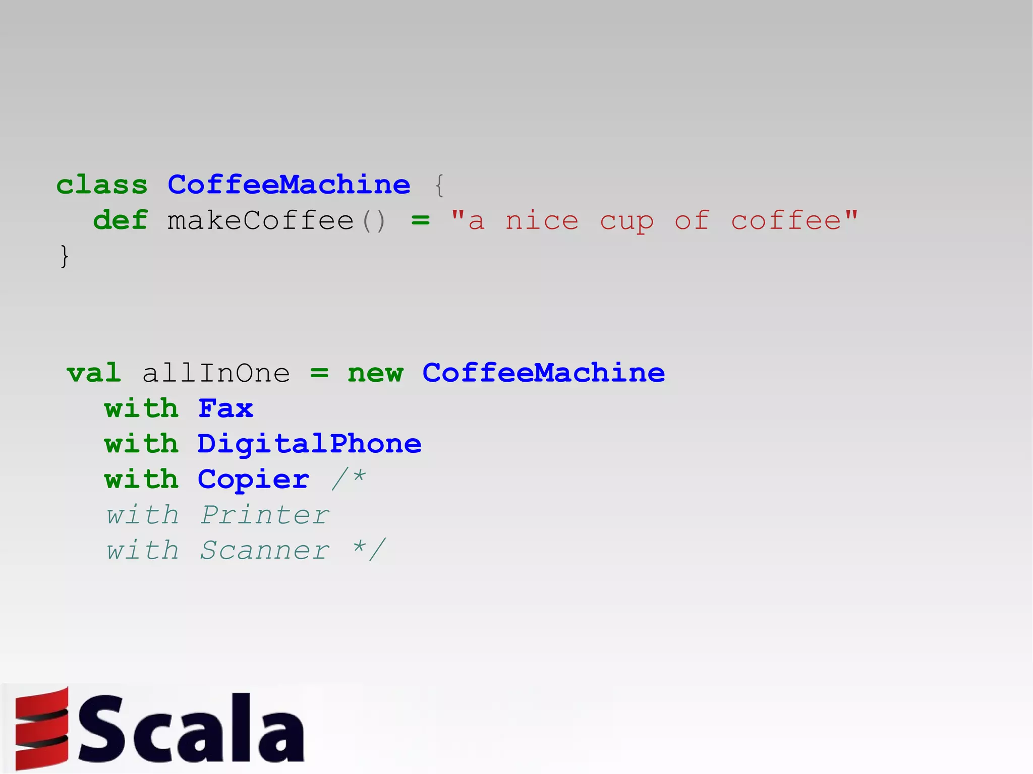 class   CoffeeMachine   { def  makeCoffee ()   =   &quot;a nice cup of coffee&quot; } val  allInOne  =   new   CoffeeMachine with   Fax with   DigitalPhone with   Copier   /*  with Printer with Scanner */   