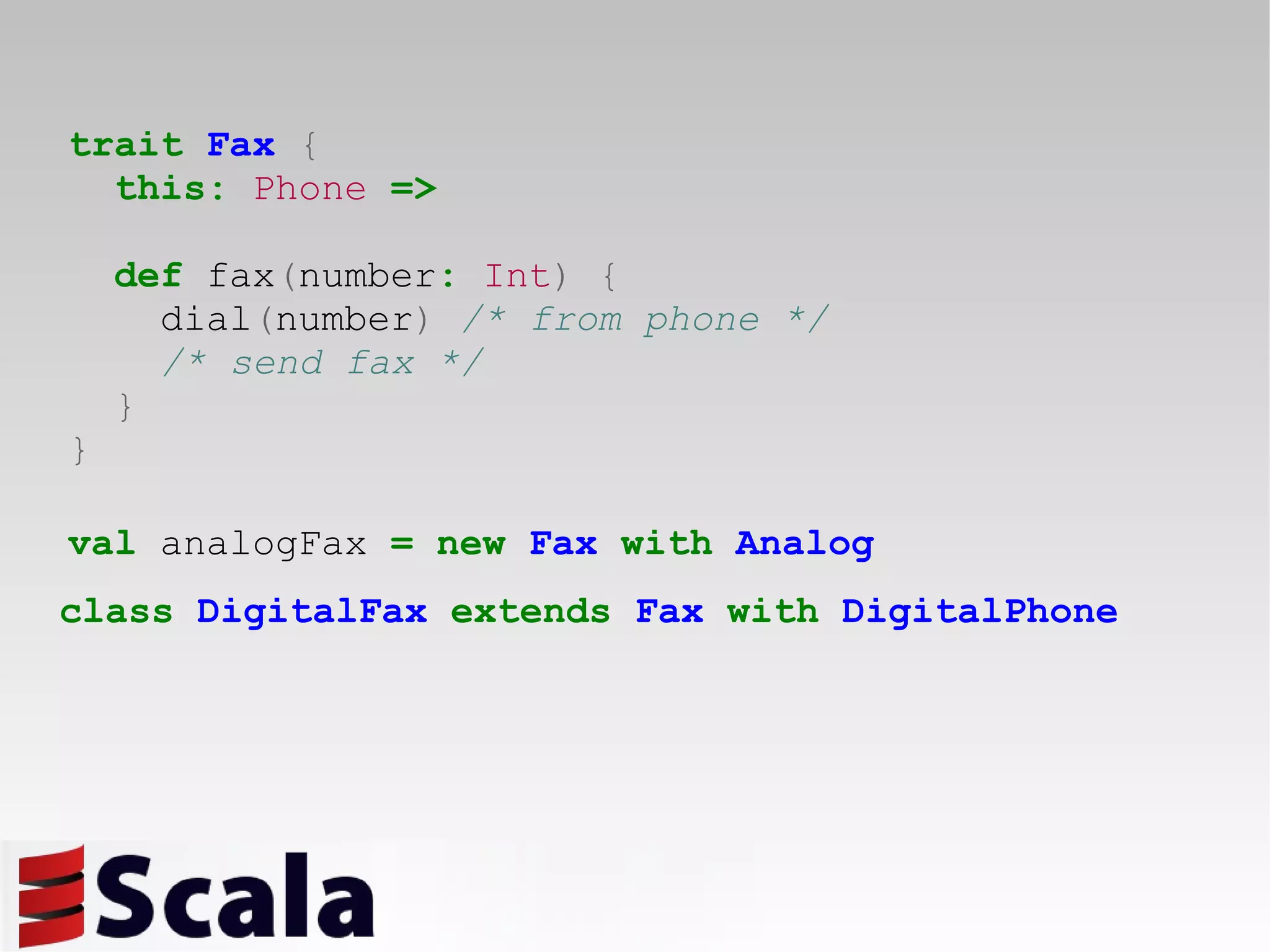 trait   Fax   { this:   Phone   => def  fax ( number :   Int )   { dial ( number )  /* from phone */ /* send fax */ } } val  analogFax  =   new   Fax   with   Analog class   DigitalFax   extends   Fax   with   DigitalPhone 