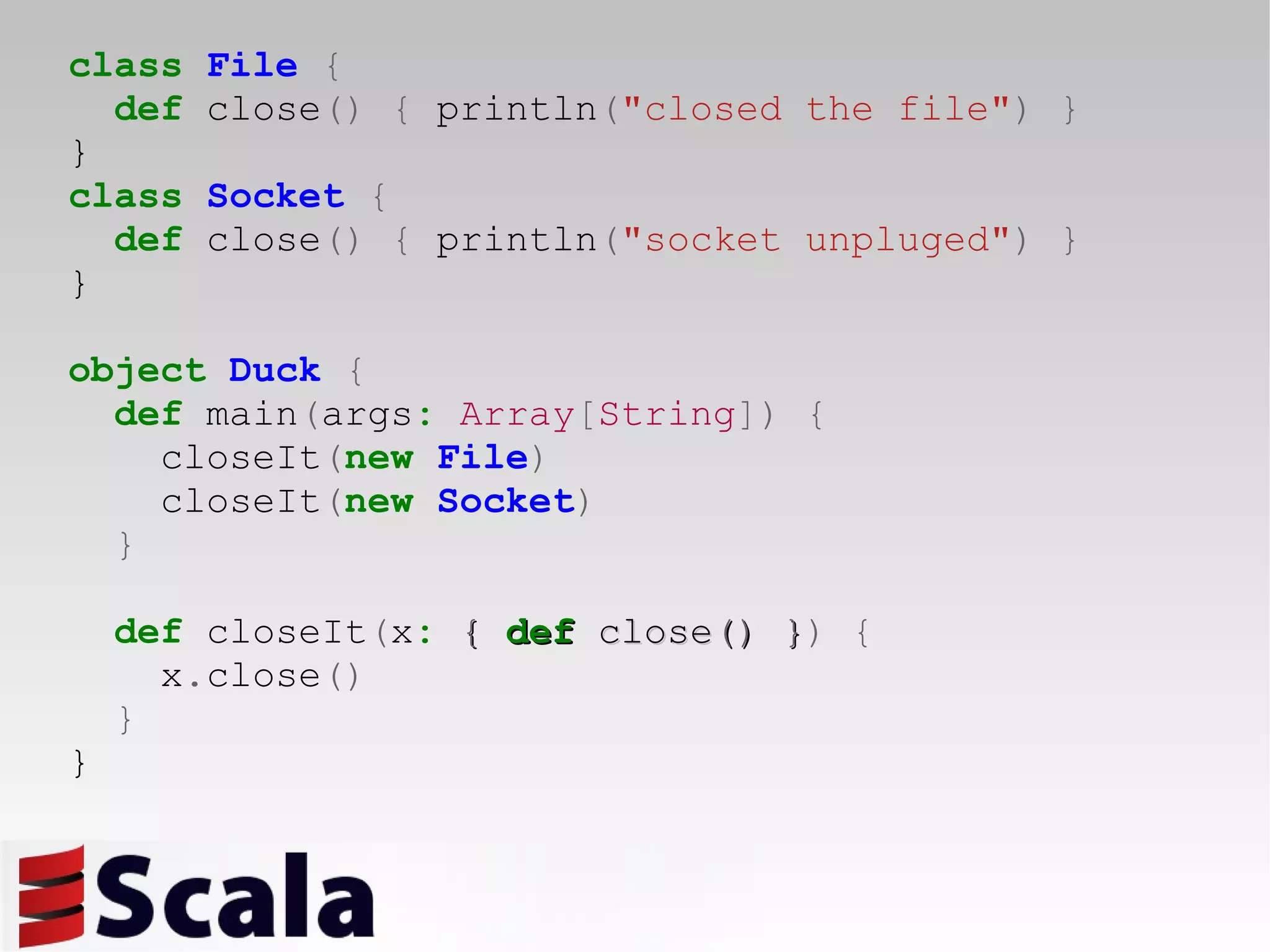 class   File   { def  close ()   {  println ( &quot;closed the file&quot; )   } } class   Socket   { def  close ()   {  println ( &quot;socket unpluged&quot; )   } } object   Duck   { def  main ( args :   Array [ String ])   { closeIt ( new   File ) closeIt ( new   Socket ) } def  closeIt ( x :   {   def  close ()   } )   { x . close () } } 