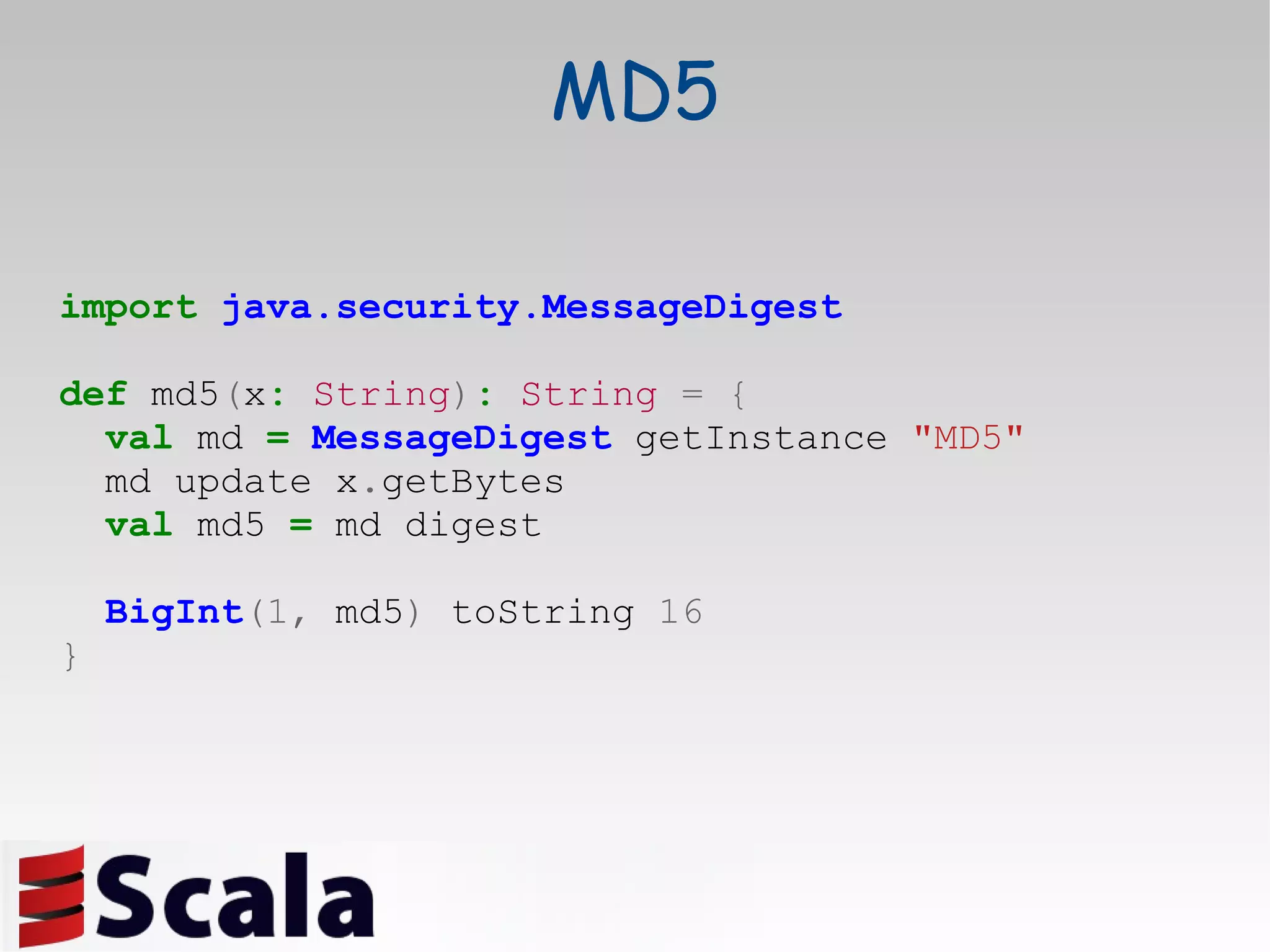 MD5 import   java.security.MessageDigest def  md5 ( x :   String ) :   String   =   { val  md  =   MessageDigest  getInstance  &quot;MD5&quot; md update x . getBytes val  md5  =  md digest BigInt (1,  md5 )  toString  16 } 